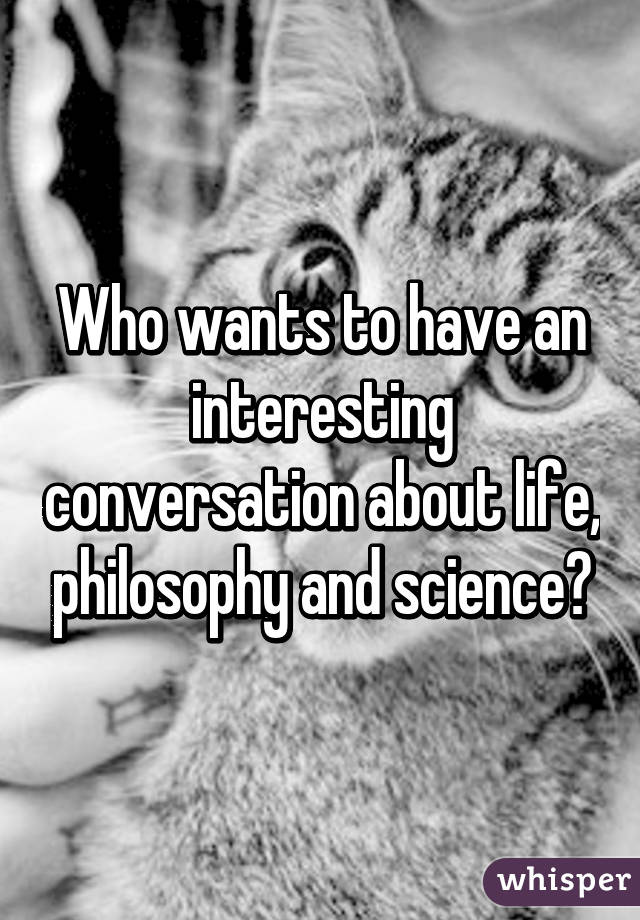 Who wants to have an interesting conversation about life, philosophy and science?