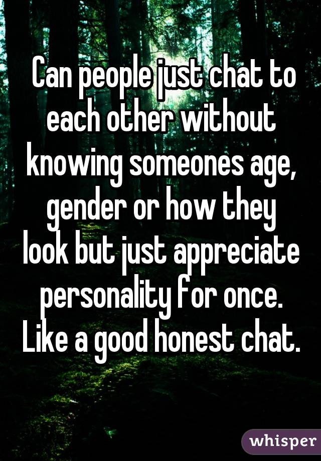 Can people just chat to each other without knowing someones age, gender or how they look but just appreciate personality for once. Like a good honest chat. 