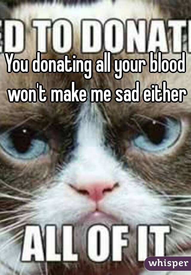 You donating all your blood won't make me sad either