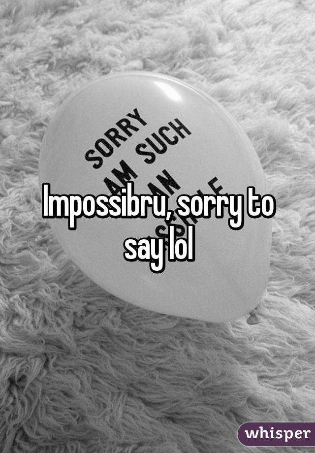 Impossibru, sorry to say lol