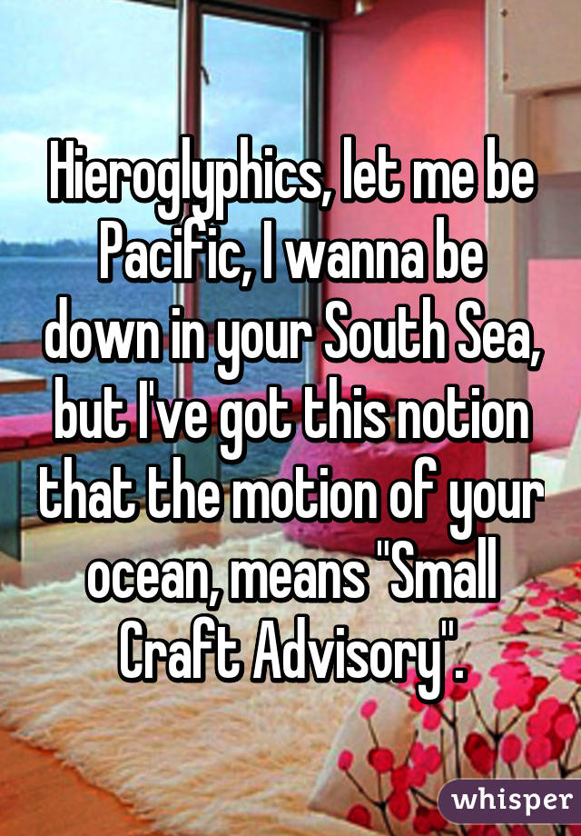 Hieroglyphics, let me be Pacific, I wanna be down in your South Sea, but I've got this notion that the motion of your ocean, means "Small Craft Advisory".