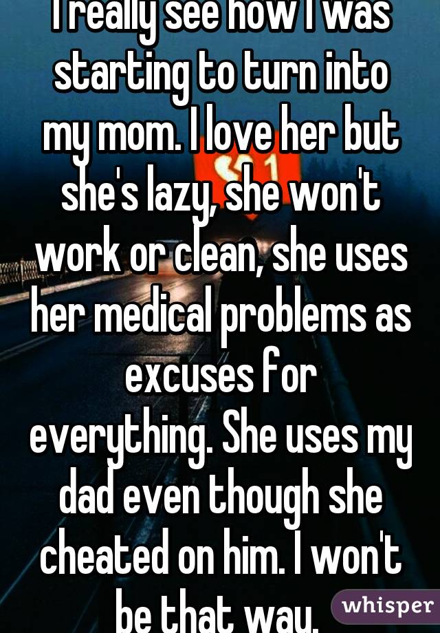 I really see how I was starting to turn into my mom. I love her but she's lazy, she won't work or clean, she uses her medical problems as excuses for everything. She uses my dad even though she cheated on him. I won't be that way. 