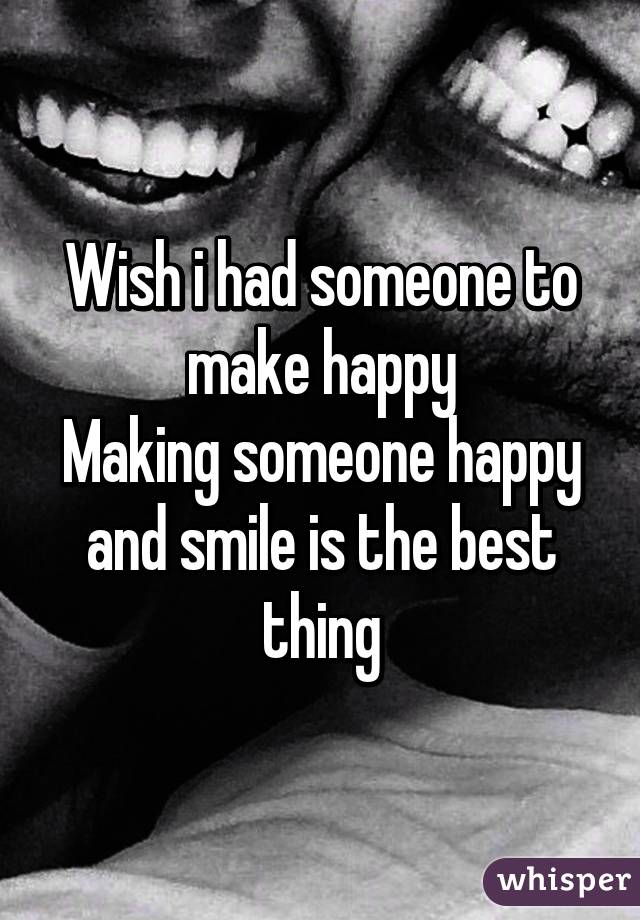 Wish i had someone to make happy
Making someone happy and smile is the best thing