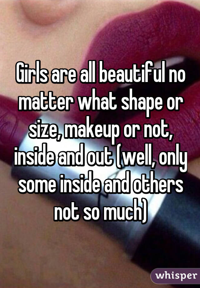 Girls are all beautiful no matter what shape or size, makeup or not, inside and out (well, only some inside and others not so much)