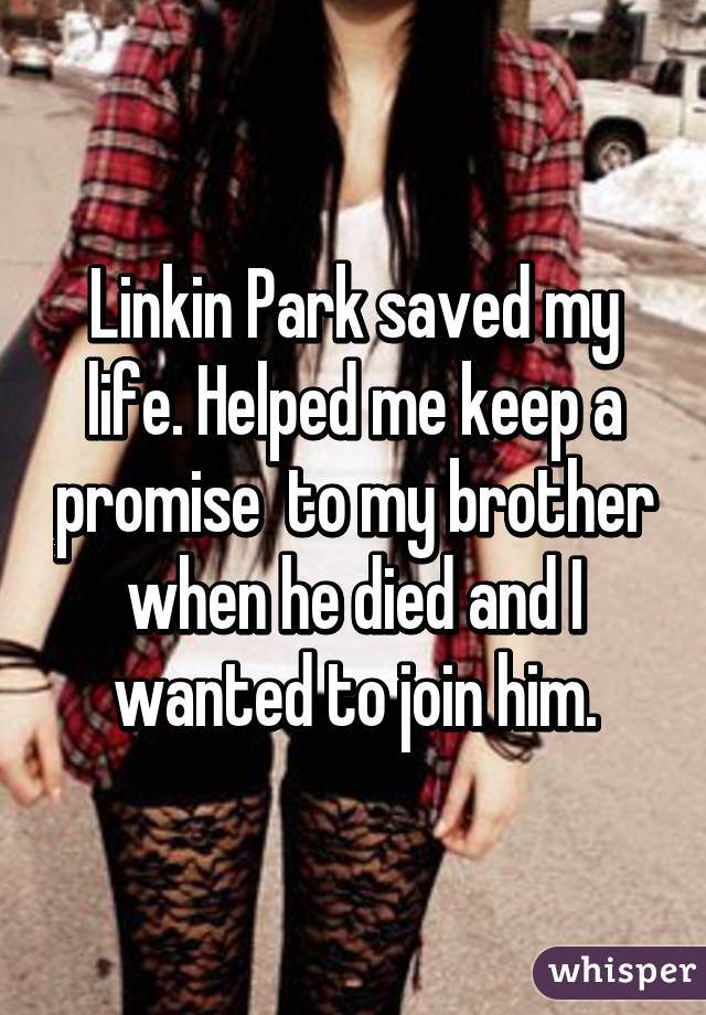 Linkin Park saved my life. Helped me keep a promise  to my brother when he died and I wanted to join him.