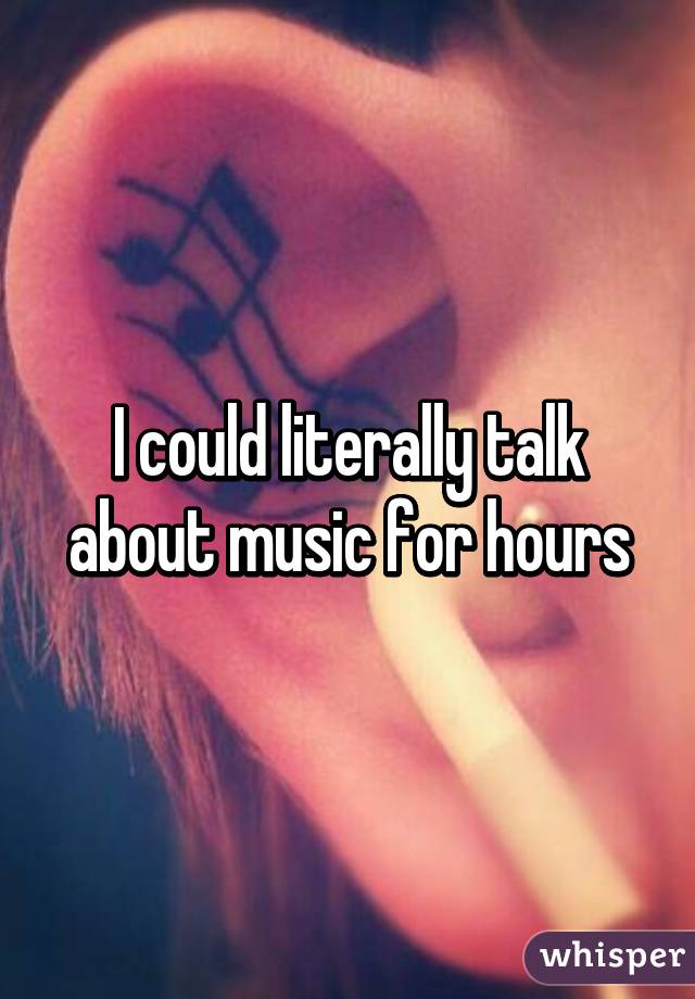 I could literally talk about music for hours