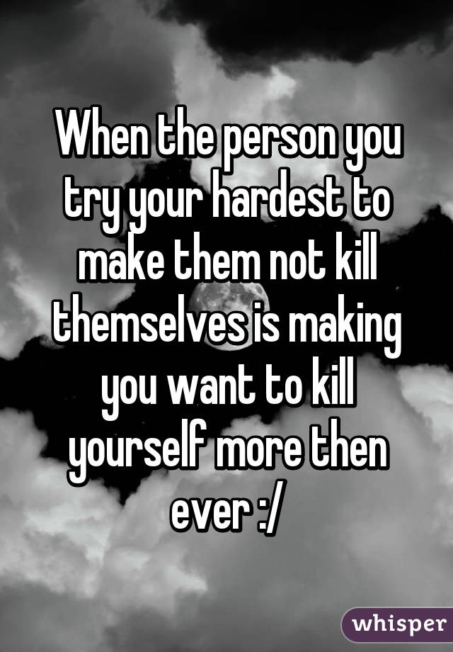 When the person you try your hardest to make them not kill themselves is making you want to kill yourself more then ever :/
