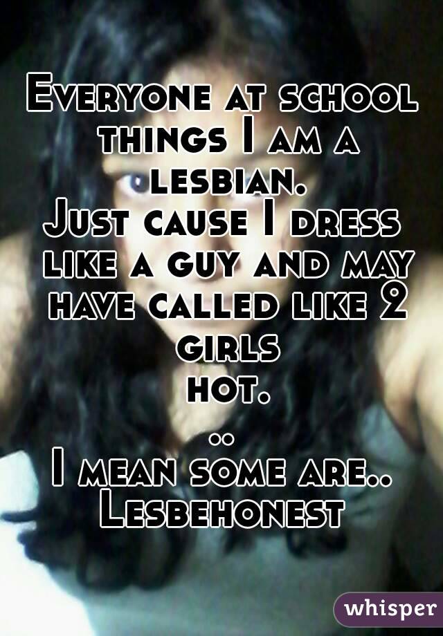 Everyone at school things I am a lesbian.
Just cause I dress like a guy and may have called like 2 girls hot...
I mean some are..
Lesbehonest