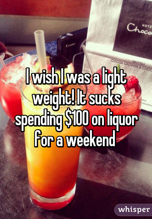I wish I was a light weight! It sucks spending $100 on liquor for a weekend 