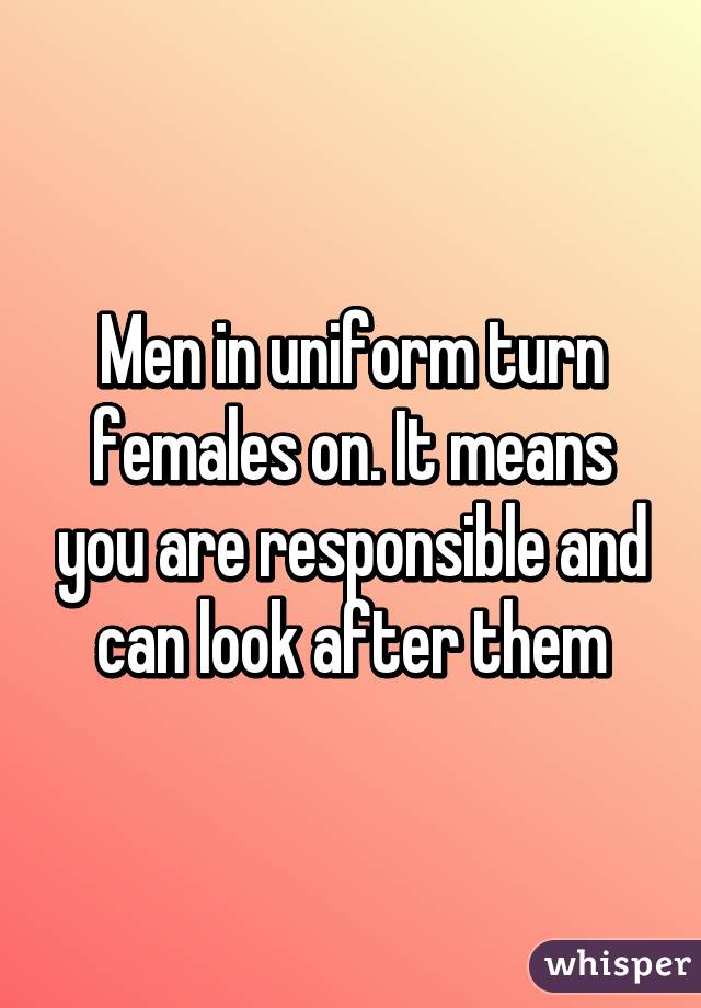 Men in uniform turn females on. It means you are responsible and can look after them