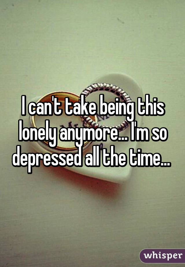 I can't take being this lonely anymore... I'm so depressed all the time... 
