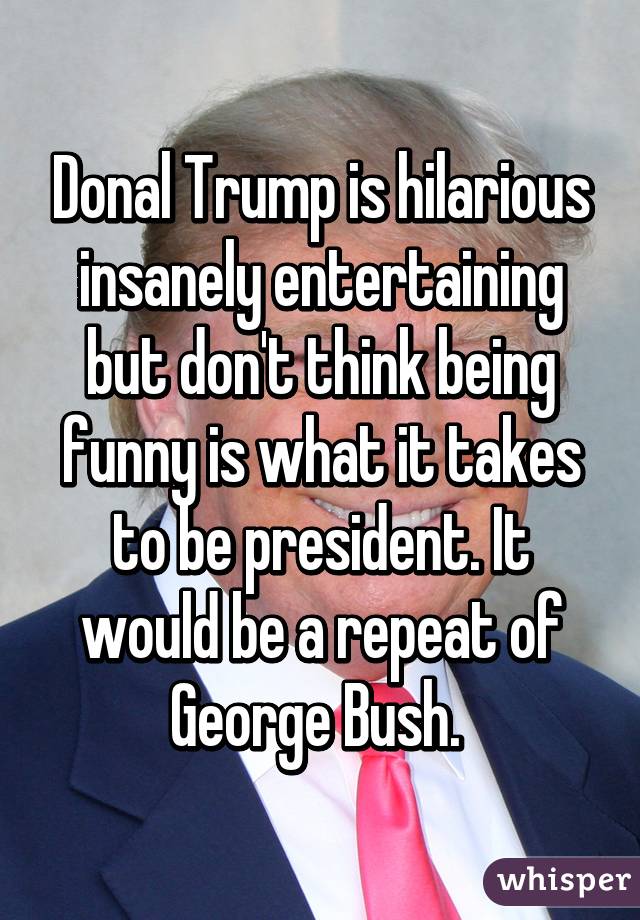 Donal Trump is hilarious insanely entertaining but don't think being funny is what it takes to be president. It would be a repeat of George Bush. 