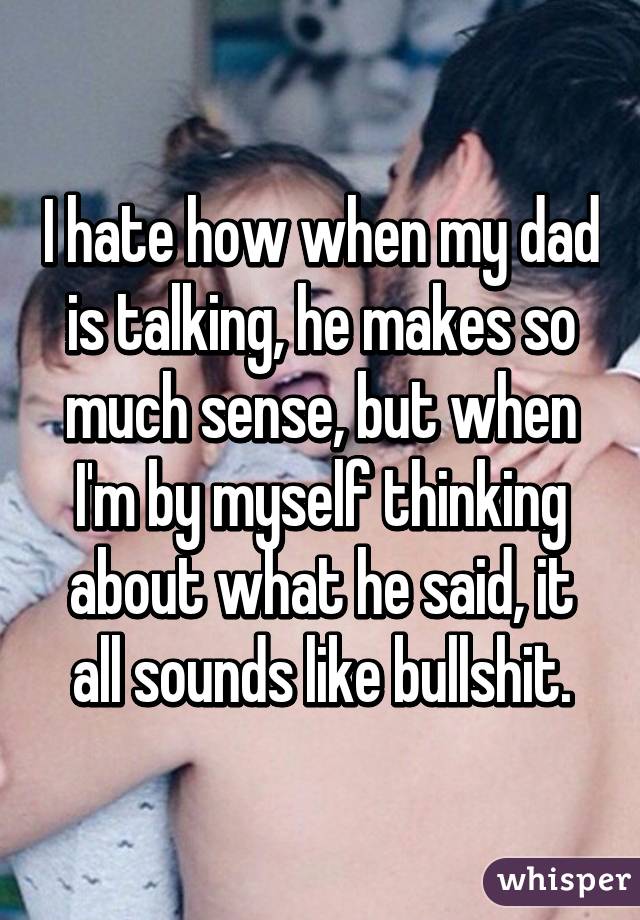 I hate how when my dad is talking, he makes so much sense, but when I'm by myself thinking about what he said, it all sounds like bullshit.