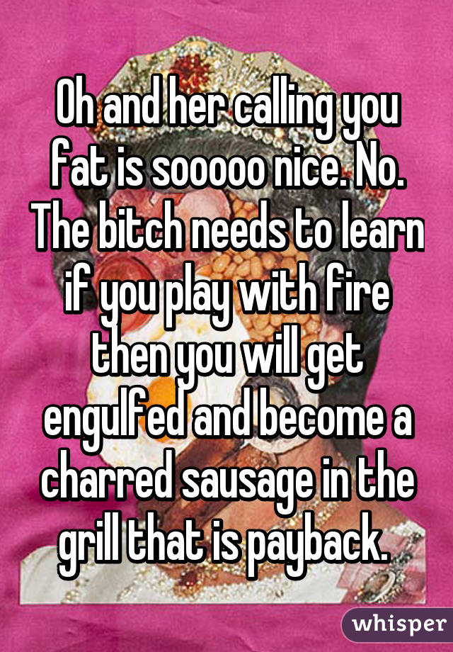 Oh and her calling you fat is sooooo nice. No. The bitch needs to learn if you play with fire then you will get engulfed and become a charred sausage in the grill that is payback. 