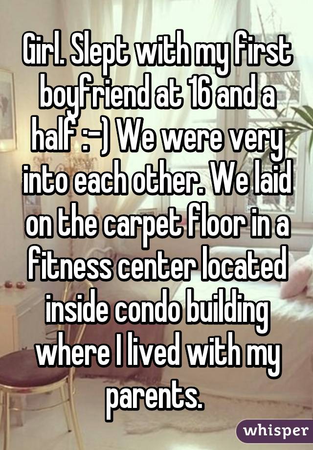 Girl. Slept with my first boyfriend at 16 and a half :-) We were very into each other. We laid on the carpet floor in a fitness center located inside condo building where I lived with my parents. 