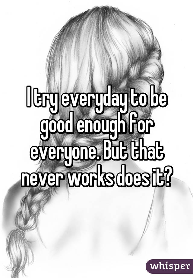 I try everyday to be good enough for everyone. But that never works does it?