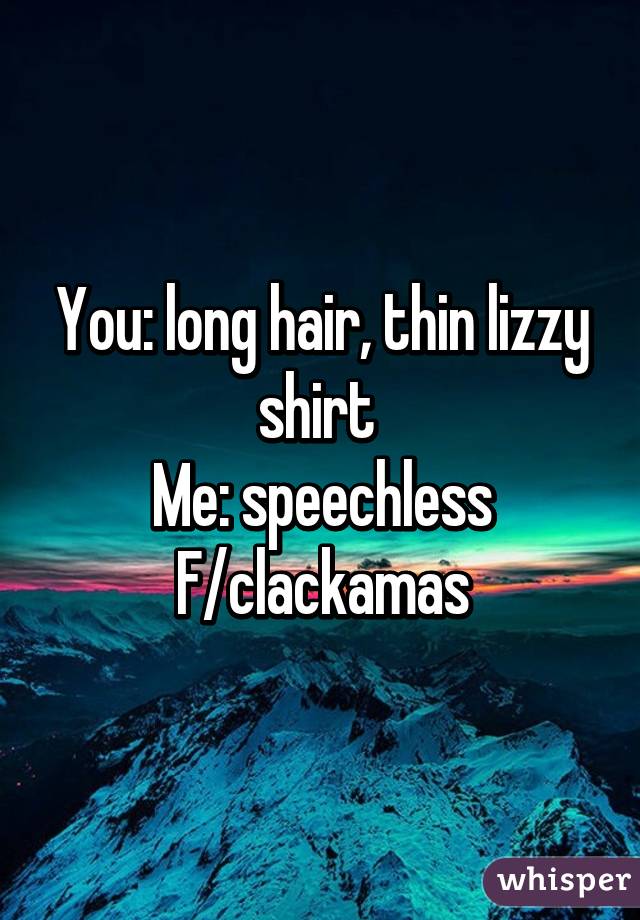 You: long hair, thin lizzy shirt 
Me: speechless
F/clackamas