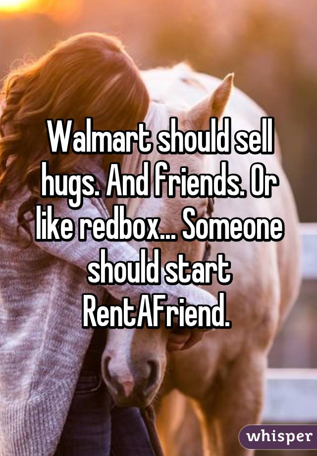 Walmart should sell hugs. And friends. Or like redbox... Someone should start RentAFriend. 
