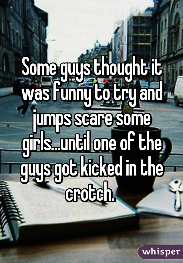 Some guys thought it was funny to try and jumps scare some girls...until one of the guys got kicked in the crotch. 