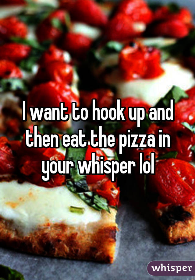 I want to hook up and then eat the pizza in your whisper lol