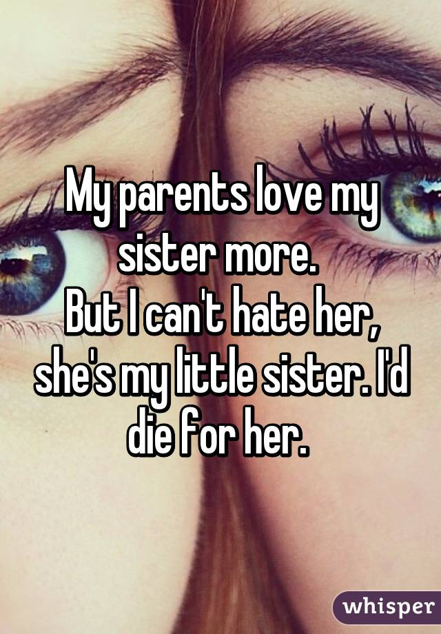 My parents love my sister more. 
But I can't hate her, she's my little sister. I'd die for her. 