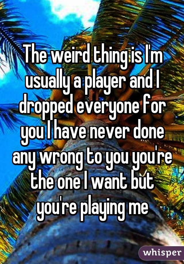 The weird thing is I'm usually a player and I dropped everyone for you I have never done any wrong to you you're the one I want but you're playing me