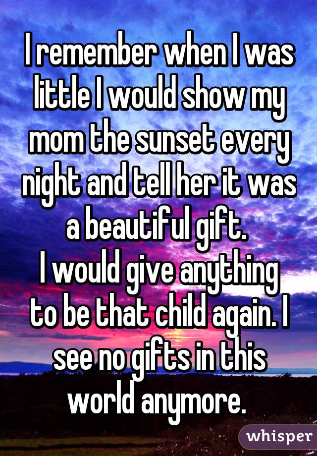 I remember when I was little I would show my mom the sunset every night and tell her it was a beautiful gift. 
I would give anything to be that child again. I see no gifts in this world anymore. 