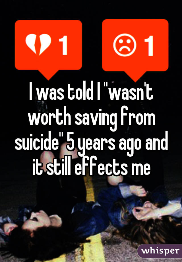 I was told I "wasn't worth saving from suicide" 5 years ago and it still effects me