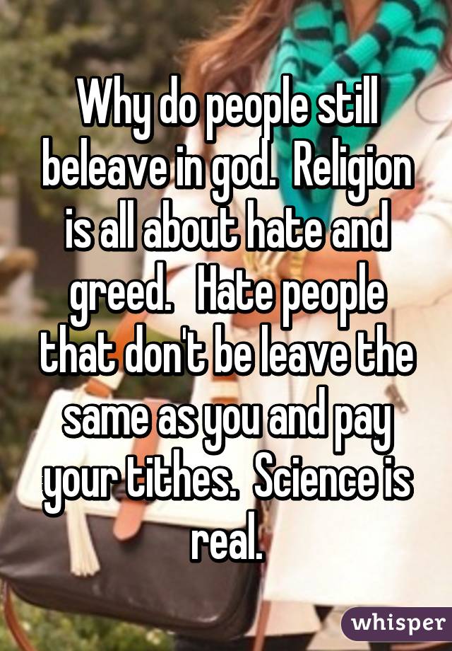 Why do people still beleave in god.  Religion is all about hate and greed.   Hate people that don't be leave the same as you and pay your tithes.  Science is real.