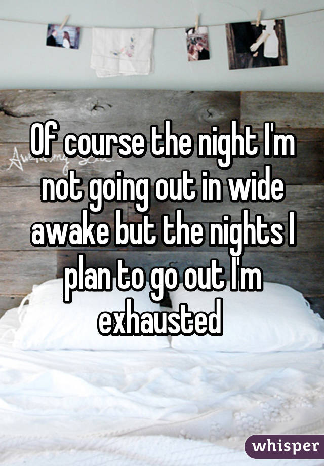 Of course the night I'm not going out in wide awake but the nights I plan to go out I'm exhausted 