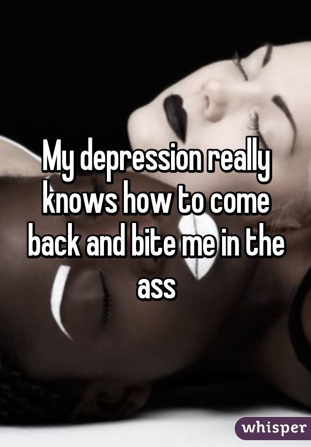My depression really knows how to come back and bite me in the ass