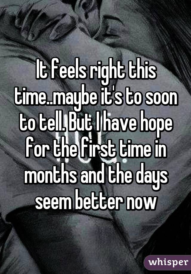 It feels right this time..maybe it's to soon to tell. But I have hope for the first time in months and the days seem better now