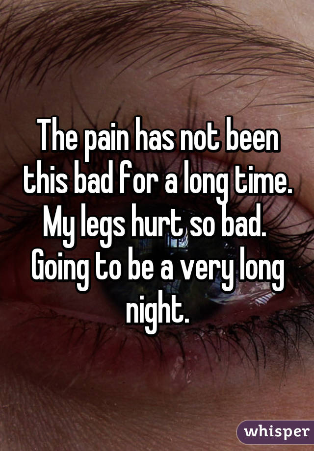 The pain has not been this bad for a long time. My legs hurt so bad.  Going to be a very long night.