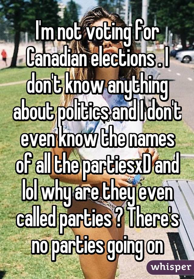 I'm not voting for Canadian elections . I don't know anything about politics and I don't even know the names of all the partiesxD and lol why are they even called parties ? There's no parties going on