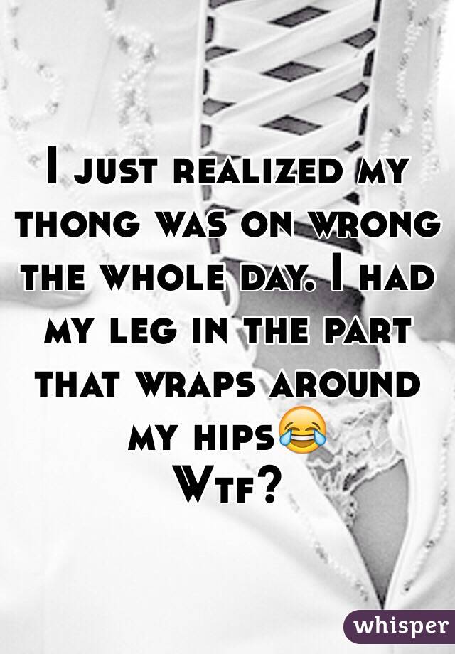 I just realized my thong was on wrong the whole day. I had my leg in the part that wraps around my hips😂
Wtf? 