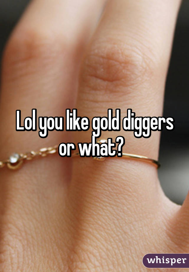Lol you like gold diggers or what?  