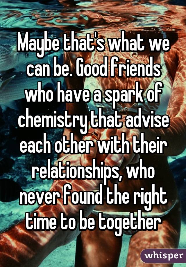 Maybe that's what we can be. Good friends who have a spark of chemistry that advise each other with their relationships, who never found the right time to be together