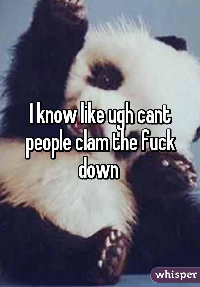 I know like ugh cant people clam the fuck down 