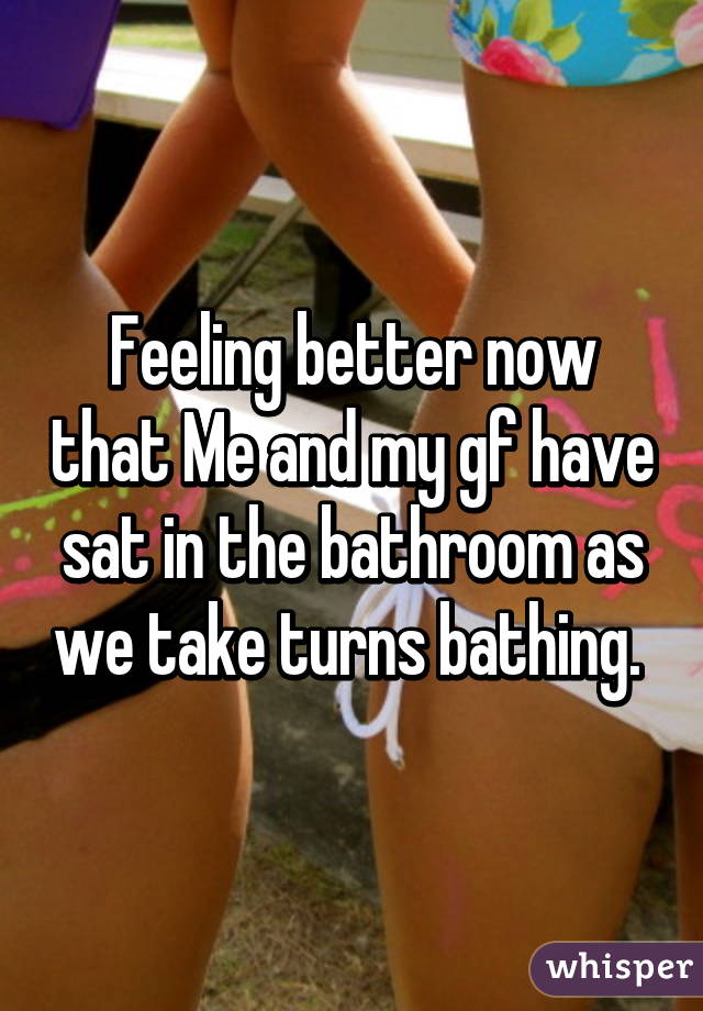 Feeling better now that Me and my gf have sat in the bathroom as we take turns bathing. 