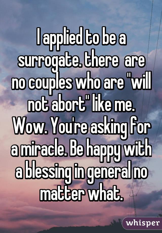 I applied to be a surrogate. there  are no couples who are "will not abort" like me. Wow. You're asking for a miracle. Be happy with a blessing in general no matter what.