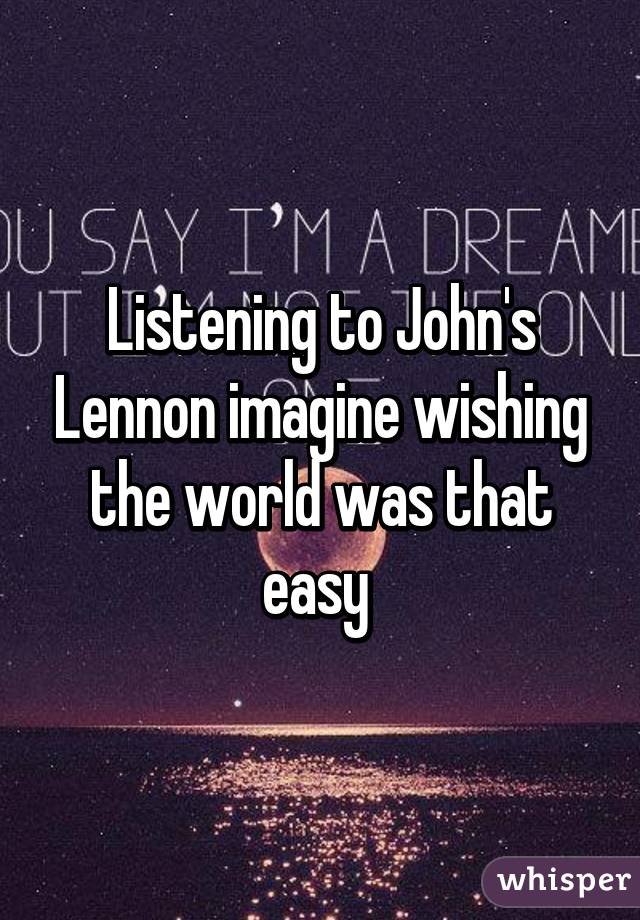 Listening to John's Lennon imagine wishing the world was that easy 