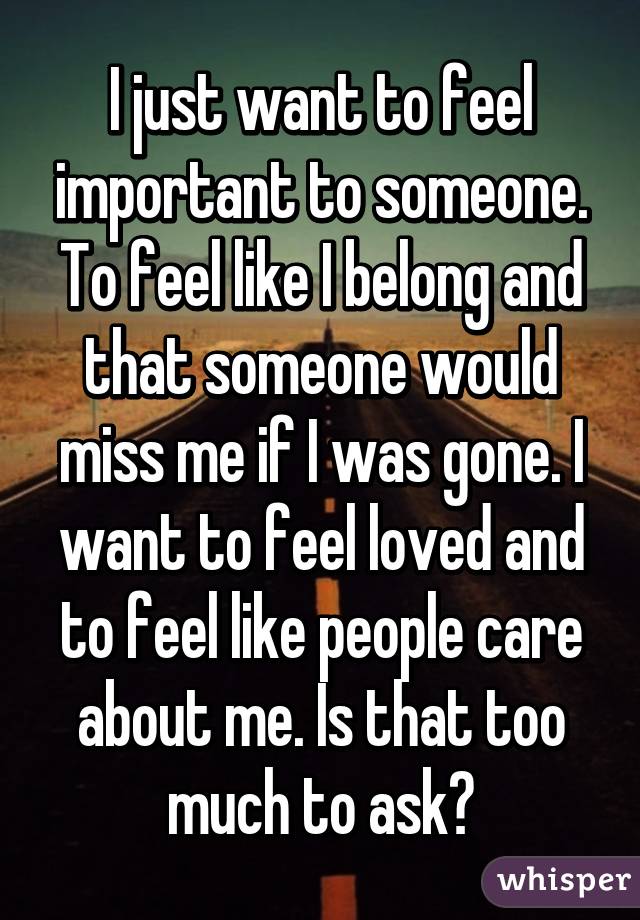 I just want to feel important to someone. To feel like I belong and that someone would miss me if I was gone. I want to feel loved and to feel like people care about me. Is that too much to ask?