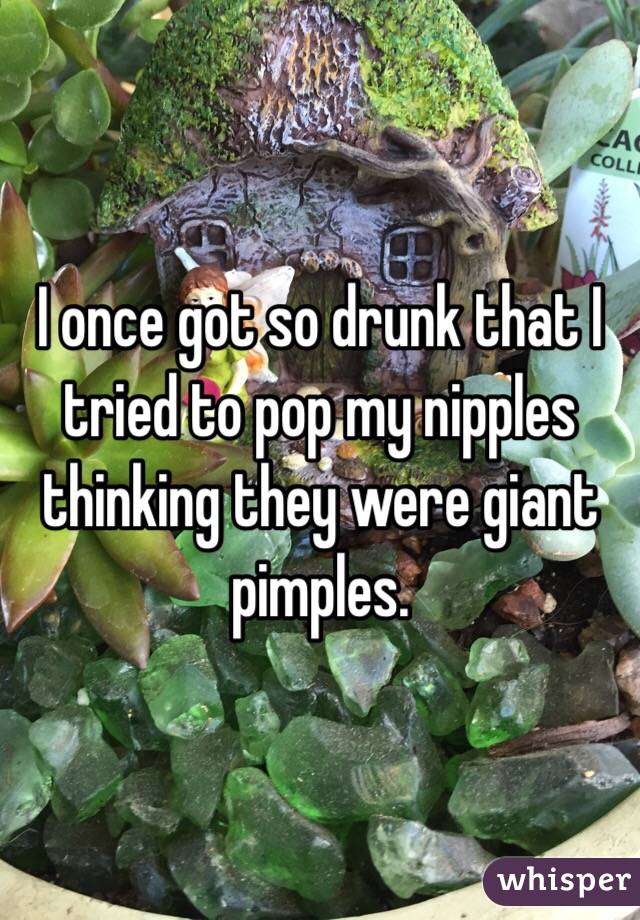 I once got so drunk that I tried to pop my nipples thinking they were giant pimples.
