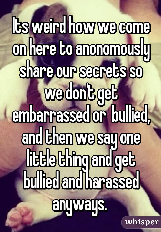 Its weird how we come on here to anonomously share our secrets so we don't get embarrassed or  bullied, and then we say one little thing and get bullied and harassed anyways. 
