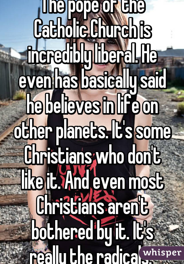 The pope of the Catholic Church is incredibly liberal. He even has basically said he believes in life on other planets. It's some Christians who don't like it. And even most Christians aren't bothered by it. It's really the radicals. 