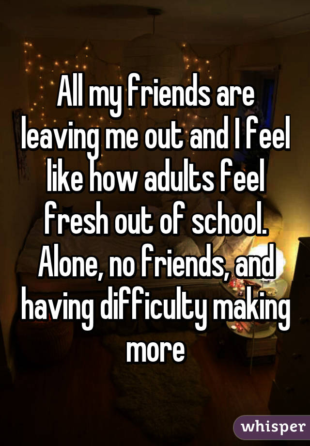 All my friends are leaving me out and I feel like how adults feel fresh out of school. Alone, no friends, and having difficulty making more