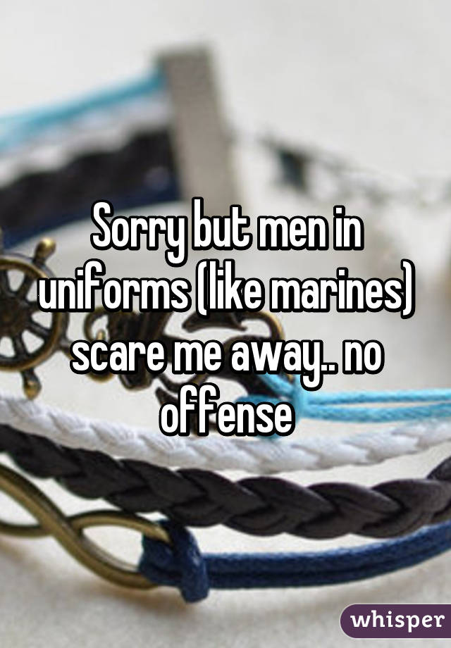 Sorry but men in uniforms (like marines) scare me away.. no offense