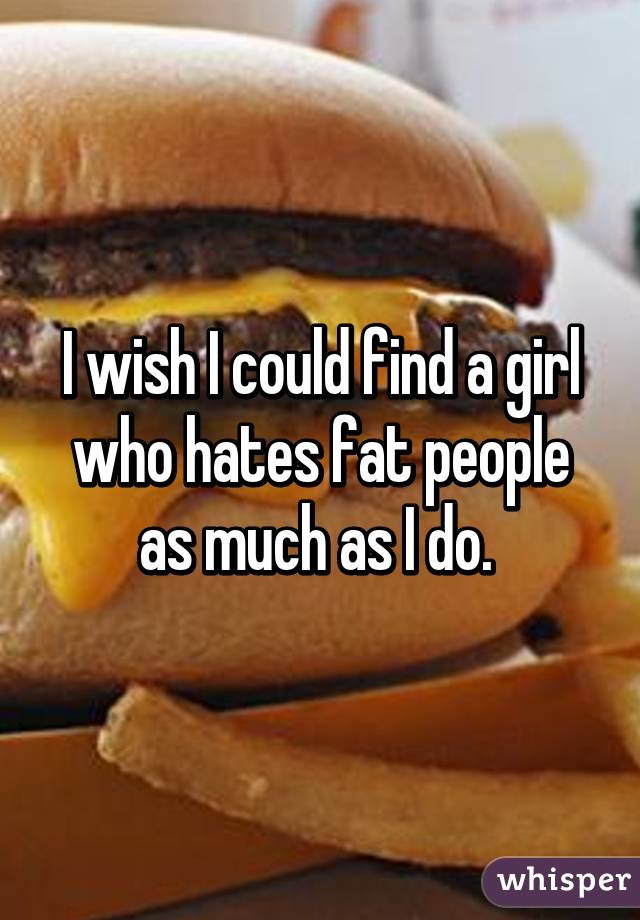 I wish I could find a girl who hates fat people as much as I do. 