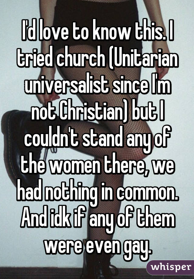 I'd love to know this. I tried church (Unitarian universalist since I'm not Christian) but I couldn't stand any of the women there, we had nothing in common. And idk if any of them were even gay.