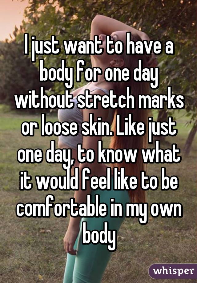 I just want to have a body for one day without stretch marks or loose skin. Like just one day, to know what it would feel like to be comfortable in my own body